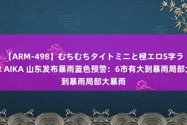 【ARM-498】むちむちタイトミニと極エロS字ライン 2 AIKA 山东发布暴雨蓝色预警:6市有大到暴雨局部大暴雨
