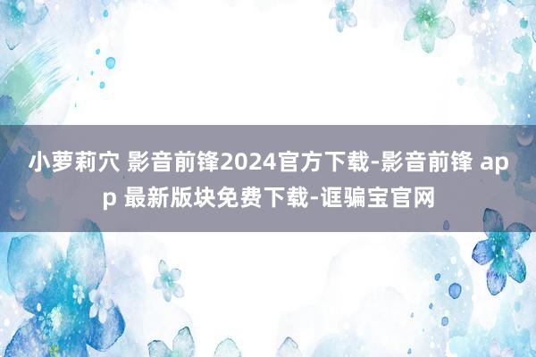 小萝莉穴 影音前锋2024官方下载-影音前锋 app 最新版块免费下载-诓骗宝官网