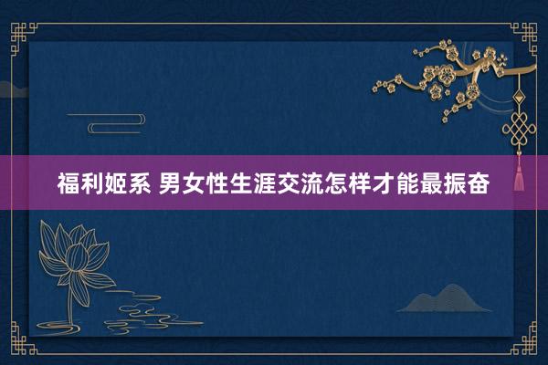 福利姬系 男女性生涯交流怎样才能最振奋