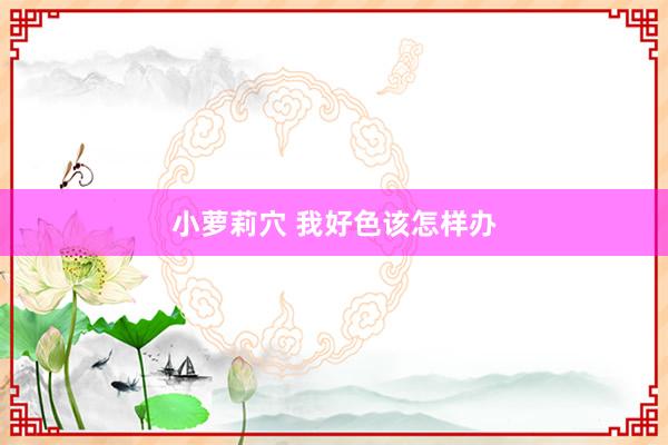 小萝莉穴 我好色该怎样办