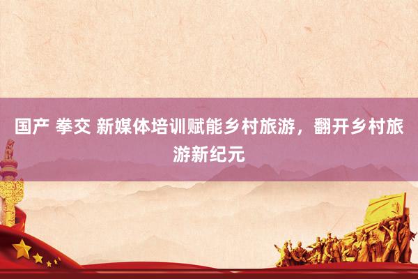 国产 拳交 新媒体培训赋能乡村旅游，翻开乡村旅游新纪元