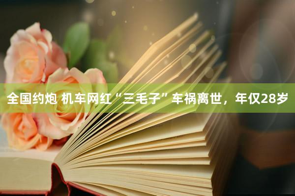全国约炮 机车网红“三毛子”车祸离世，年仅28岁