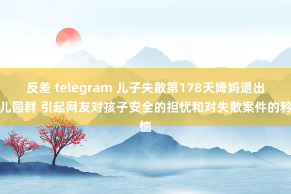 反差 telegram 儿子失散第178天姆妈退出幼儿园群 引起网友对孩子安全的担忧和对失散案件的矜恤