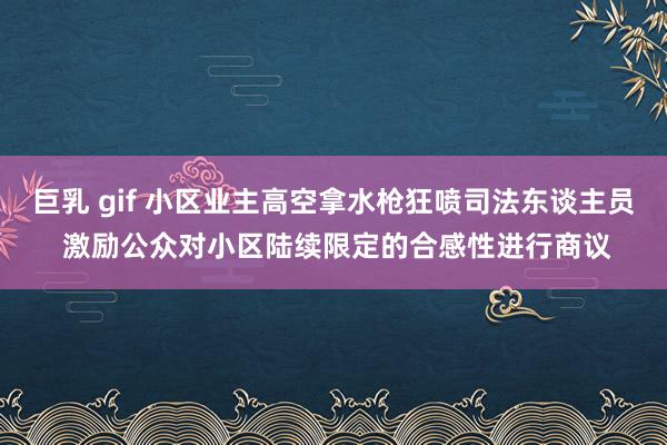 巨乳 gif 小区业主高空拿水枪狂喷司法东谈主员 激励公众对小区陆续限定的合感性进行商议