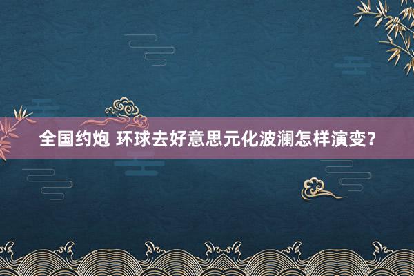 全国约炮 环球去好意思元化波澜怎样演变？