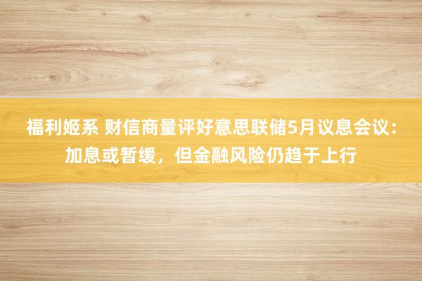 福利姬系 财信商量评好意思联储5月议息会议：加息或暂缓，但金融风险仍趋于上行
