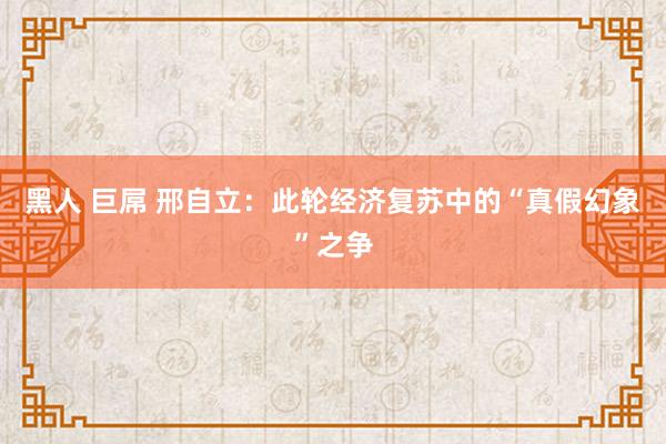 黑人 巨屌 邢自立：此轮经济复苏中的“真假幻象”之争
