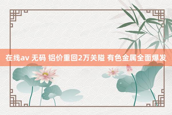 在线av 无码 铝价重回2万关隘 有色金属全面爆发