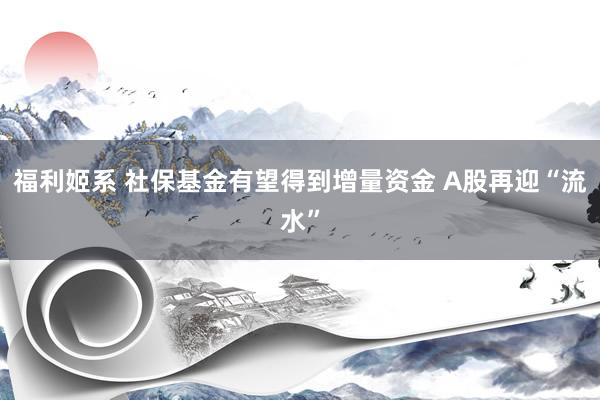 福利姬系 社保基金有望得到增量资金 A股再迎“流水”