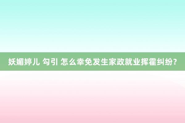 妖媚婷儿 勾引 怎么幸免发生家政就业挥霍纠纷？