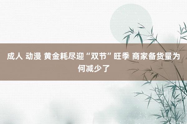 成人 动漫 黄金耗尽迎“双节”旺季 商家备货量为何减少了