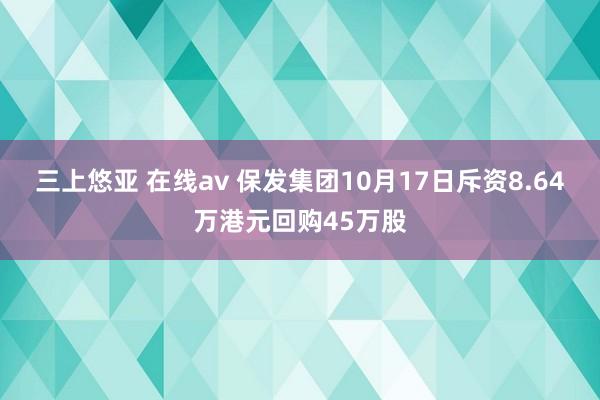 三上悠亚 在线av 保发集团10月17日斥资8.64万港元回购45万股
