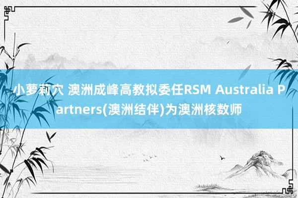 小萝莉穴 澳洲成峰高教拟委任RSM Australia Partners(澳洲结伴)为澳洲核数师