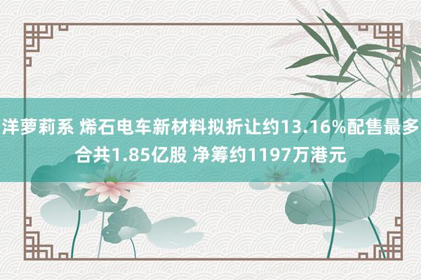 洋萝莉系 烯石电车新材料拟折让约13.16%配售最多合共1.85亿股 净筹约1197万港元