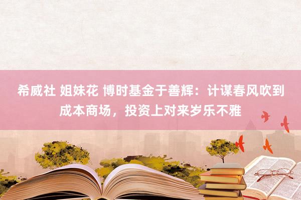 希威社 姐妹花 博时基金于善辉：计谋春风吹到成本商场，投资上对来岁乐不雅