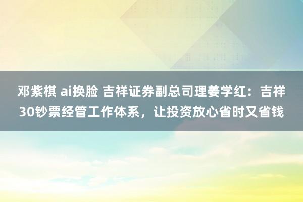 邓紫棋 ai换脸 吉祥证券副总司理姜学红：吉祥30钞票经管工作体系，让投资放心省时又省钱