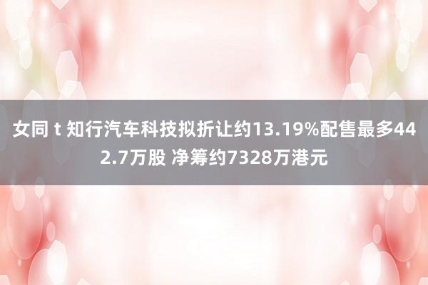 女同 t 知行汽车科技拟折让约13.19%配售最多442.7万股 净筹约7328万港元