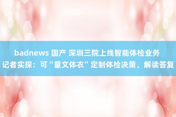 badnews 国产 深圳三院上线智能体检业务 记者实探：可“量文体衣”定制体检决策、解读答复