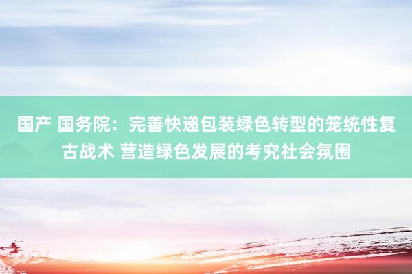 国产 国务院：完善快递包装绿色转型的笼统性复古战术 营造绿色发展的考究社会氛围