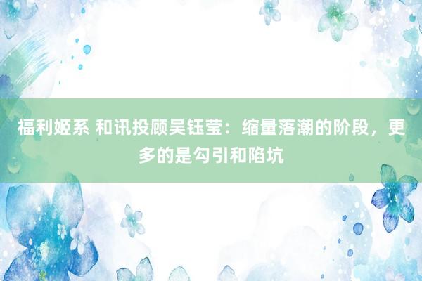 福利姬系 和讯投顾吴钰莹：缩量落潮的阶段，更多的是勾引和陷坑