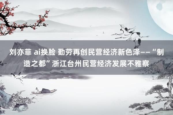 刘亦菲 ai换脸 勤劳再创民营经济新色泽——“制造之都”浙江台州民营经济发展不雅察
