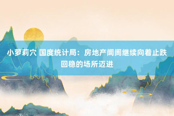 小萝莉穴 国度统计局：房地产阛阓继续向着止跌回稳的场所迈进