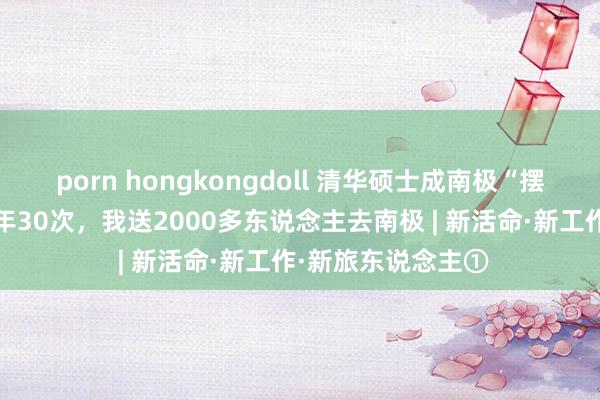 porn hongkongdoll 清华硕士成南极“摆渡东说念主”：7年30次，我送2000多东说念主去南极 | 新活命·新工作·新旅东说念主①