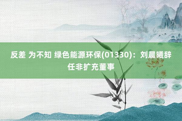 反差 为不知 绿色能源环保(01330)：刘晨曦辞任非扩充董事