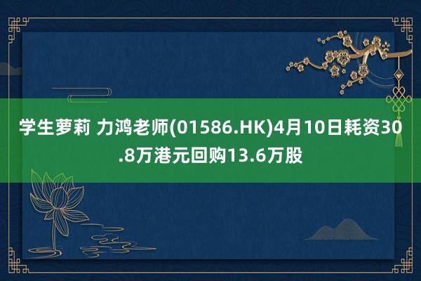 学生萝莉 力鸿老师(01586.HK)4月10日耗资30.8万港元回购13.6万股
