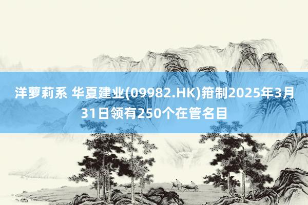 洋萝莉系 华夏建业(09982.HK)箝制2025年3月31日领有250个在管名目